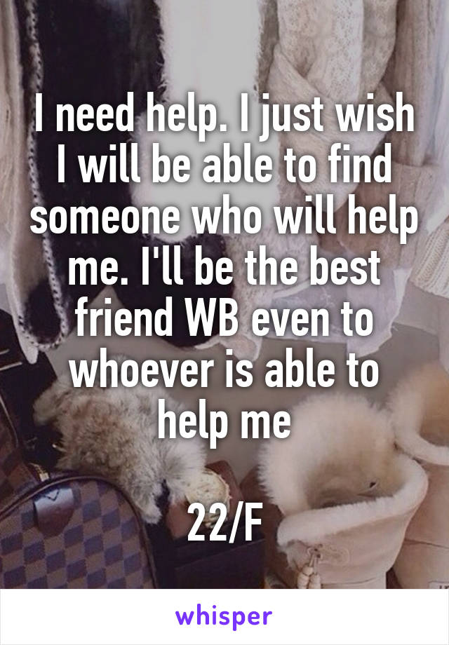 I need help. I just wish I will be able to find someone who will help me. I'll be the best friend WB even to whoever is able to help me

22/F