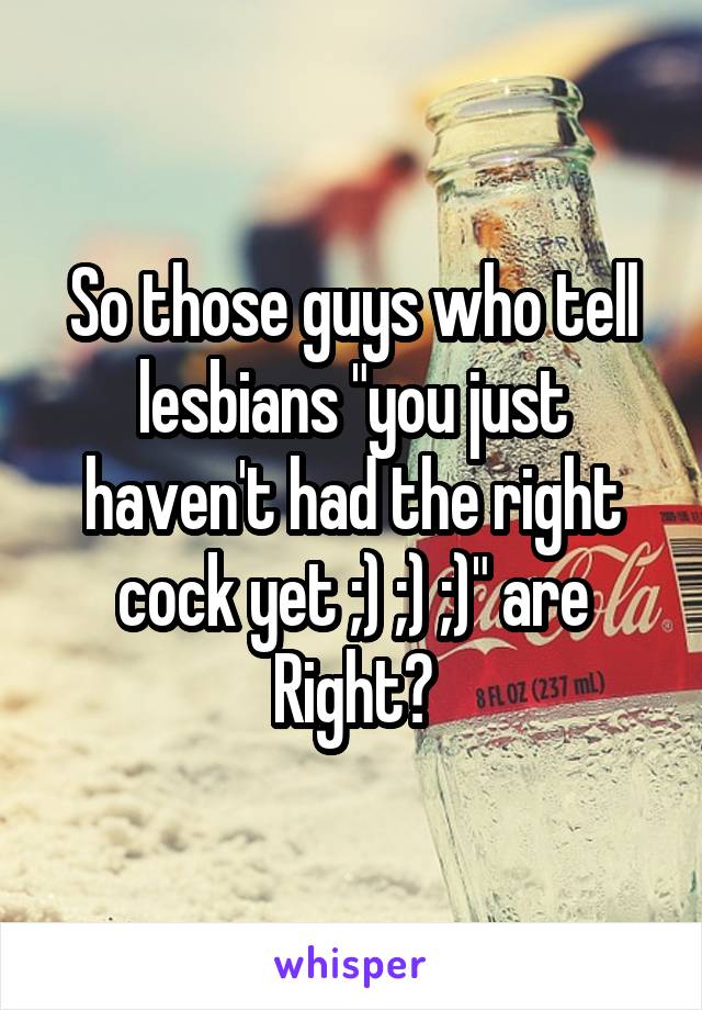 So those guys who tell lesbians "you just haven't had the right cock yet ;) ;) ;)" are Right?