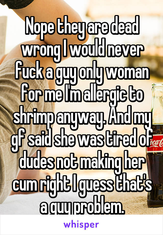 Nope they are dead wrong I would never fuck a guy only woman for me I'm allergic to shrimp anyway. And my gf said she was tired of dudes not making her cum right I guess that's a guy problem.