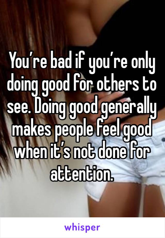 You’re bad if you’re only doing good for others to see. Doing good generally makes people feel good when it’s not done for attention.