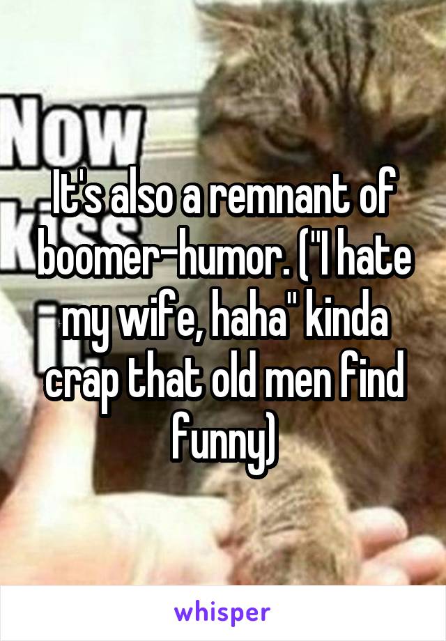 It's also a remnant of boomer-humor. ("I hate my wife, haha" kinda crap that old men find funny)