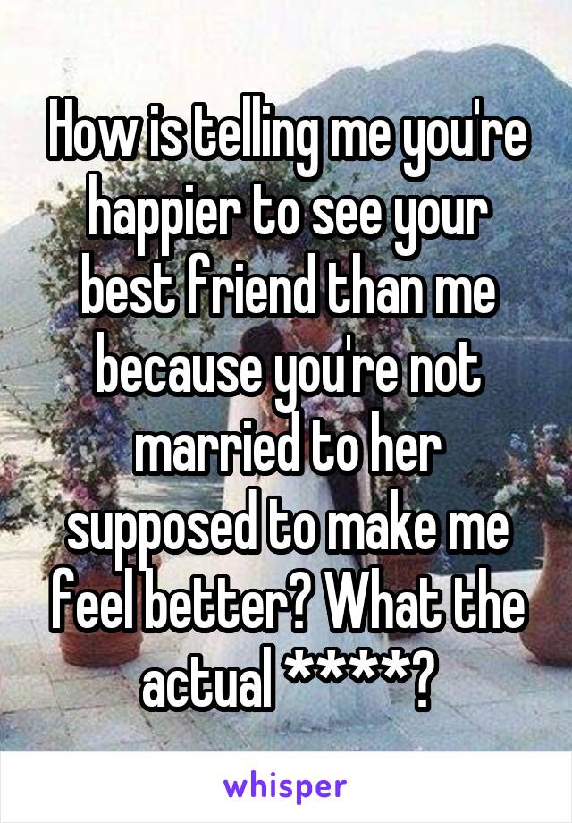 How is telling me you're happier to see your best friend than me because you're not married to her supposed to make me feel better? What the actual ****?