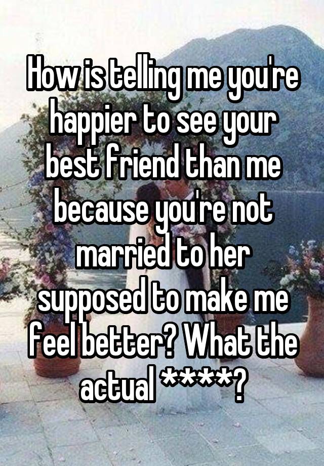 How is telling me you're happier to see your best friend than me because you're not married to her supposed to make me feel better? What the actual ****?