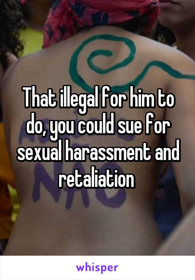 That illegal for him to do, you could sue for sexual harassment and retaliation 