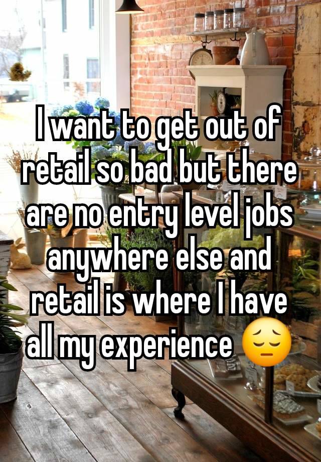 I want to get out of retail so bad but there are no entry level jobs anywhere else and retail is where I have all my experience 😔