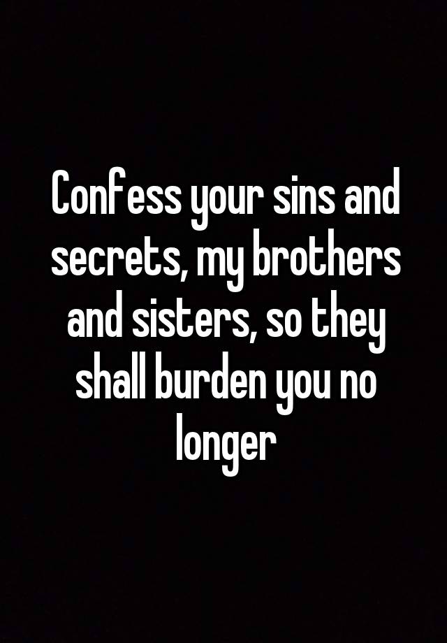 Confess your sins and secrets, my brothers and sisters, so they shall burden you no longer