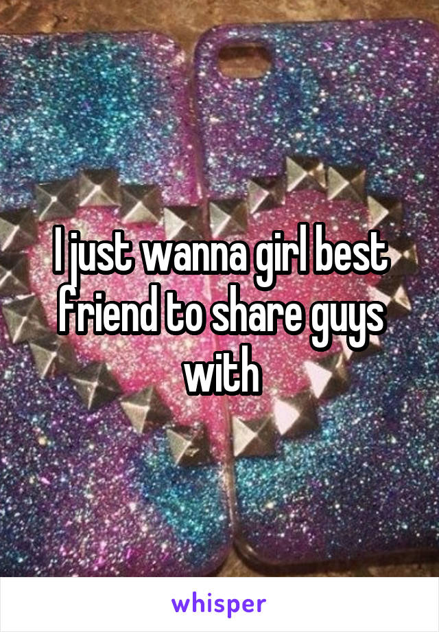 I just wanna girl best friend to share guys with