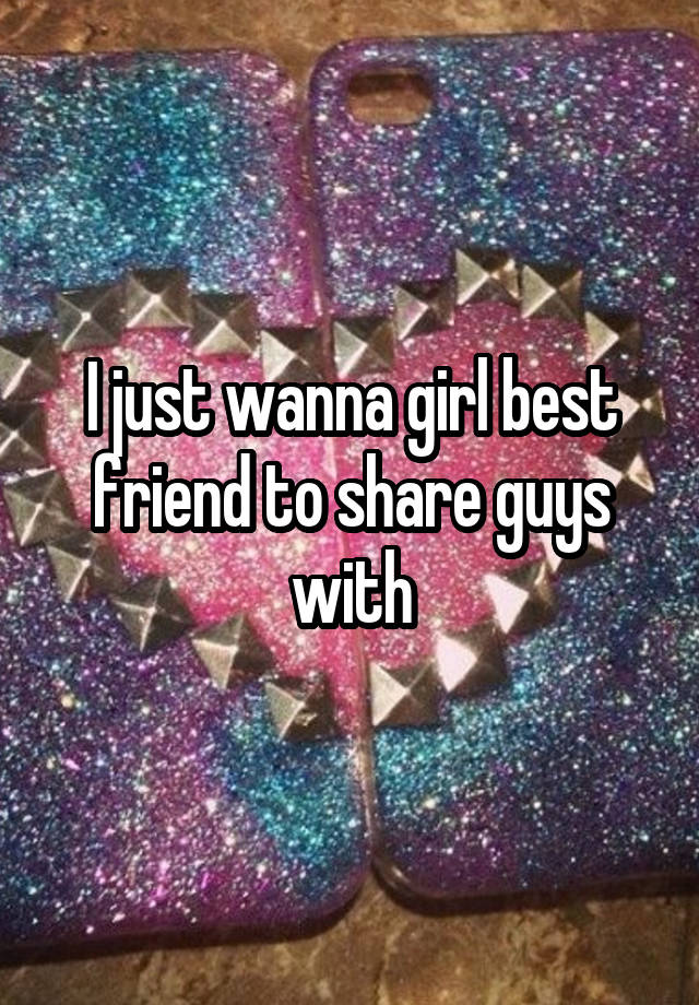 I just wanna girl best friend to share guys with