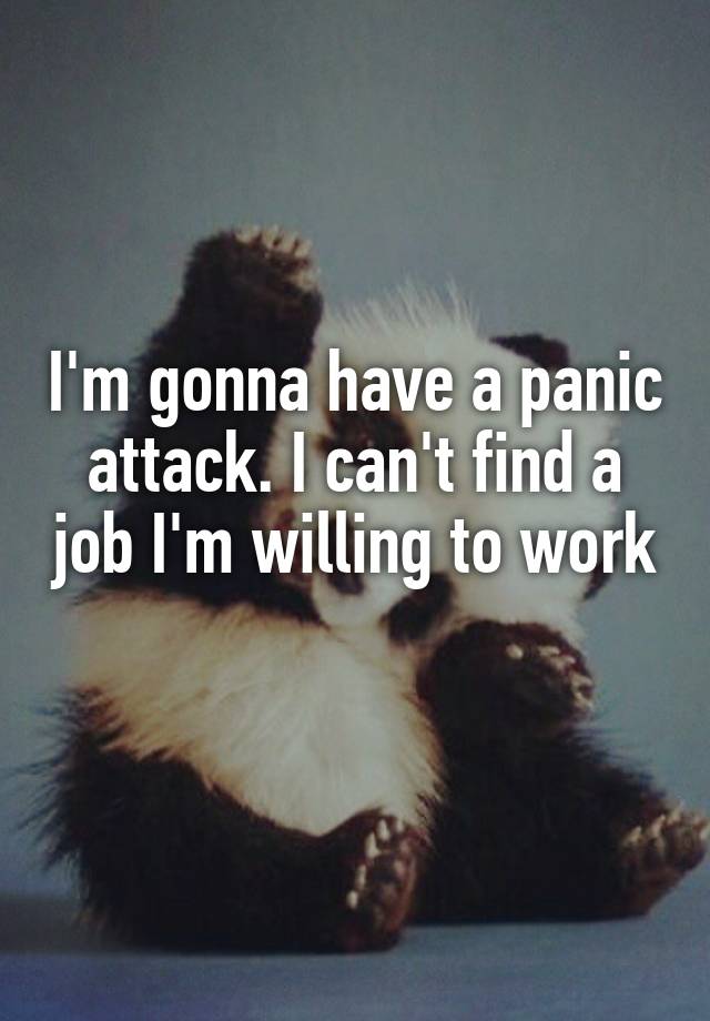 I'm gonna have a panic attack. I can't find a job I'm willing to work 