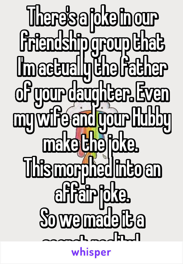 There's a joke in our friendship group that I'm actually the father of your daughter. Even my wife and your Hubby make the joke. 
This morphed into an affair joke.
So we made it a secret reality! 