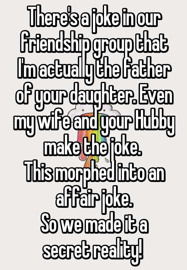 There's a joke in our friendship group that I'm actually the father of your daughter. Even my wife and your Hubby make the joke. 
This morphed into an affair joke.
So we made it a secret reality! 