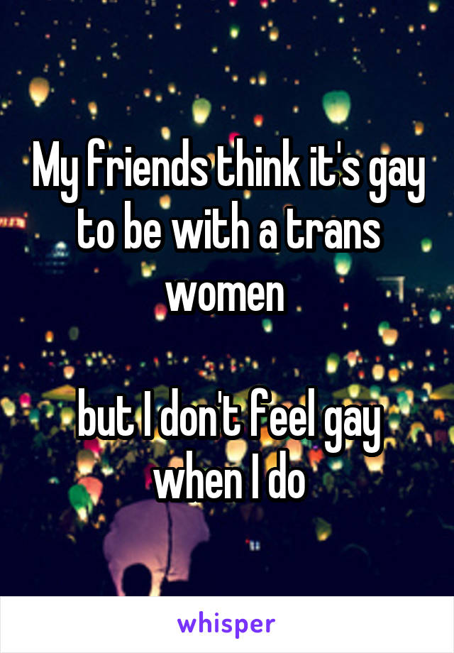 My friends think it's gay to be with a trans women 

but I don't feel gay when I do