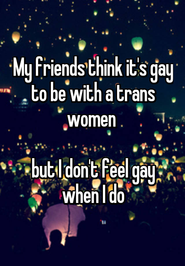 My friends think it's gay to be with a trans women 

but I don't feel gay when I do