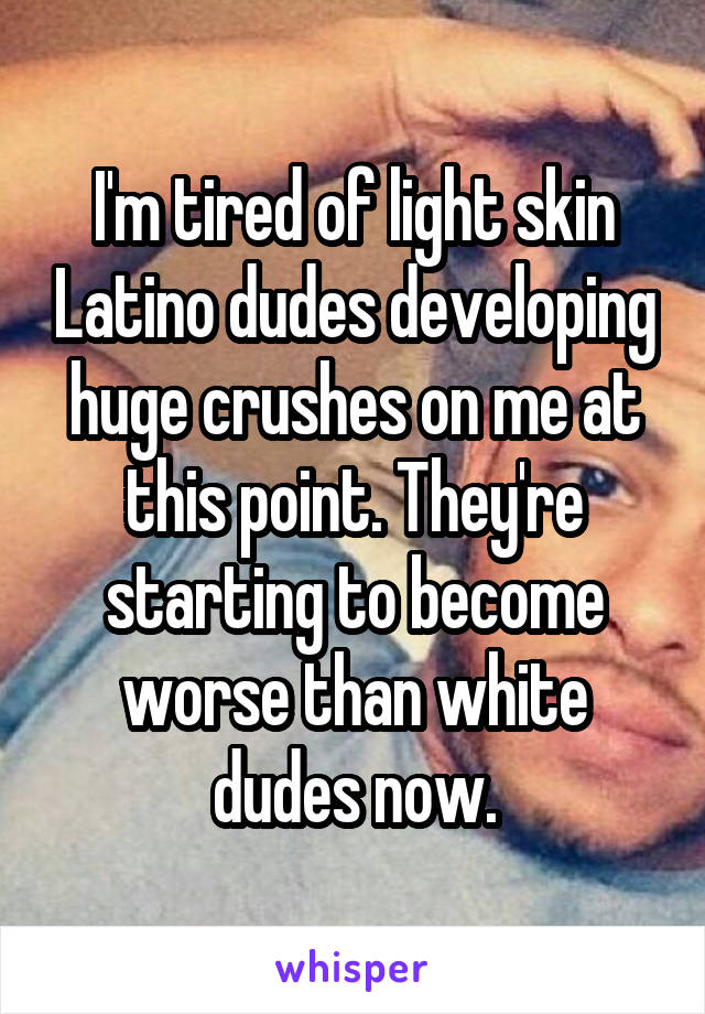 I'm tired of light skin Latino dudes developing huge crushes on me at this point. They're starting to become worse than white dudes now.