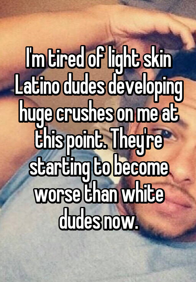 I'm tired of light skin Latino dudes developing huge crushes on me at this point. They're starting to become worse than white dudes now.