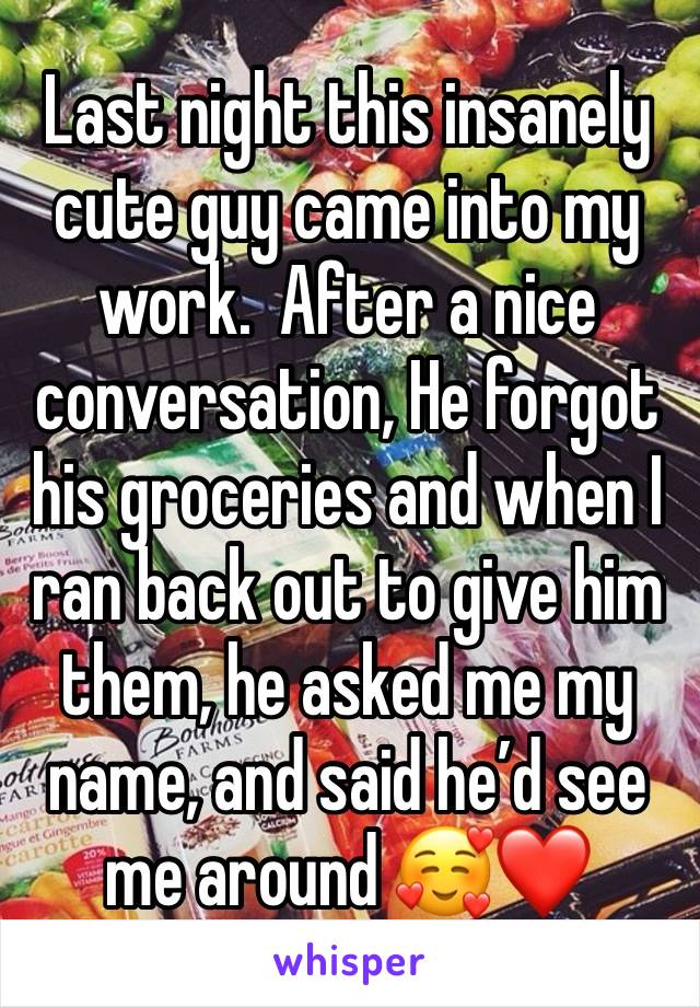 Last night this insanely cute guy came into my work.  After a nice conversation, He forgot his groceries and when I ran back out to give him them, he asked me my name, and said he’d see me around 🥰❤️