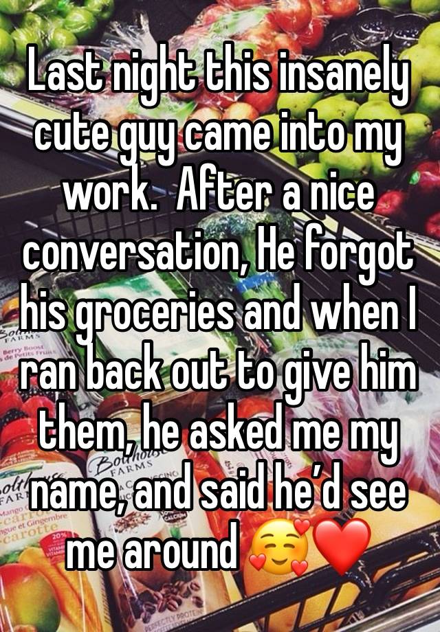 Last night this insanely cute guy came into my work.  After a nice conversation, He forgot his groceries and when I ran back out to give him them, he asked me my name, and said he’d see me around 🥰❤️