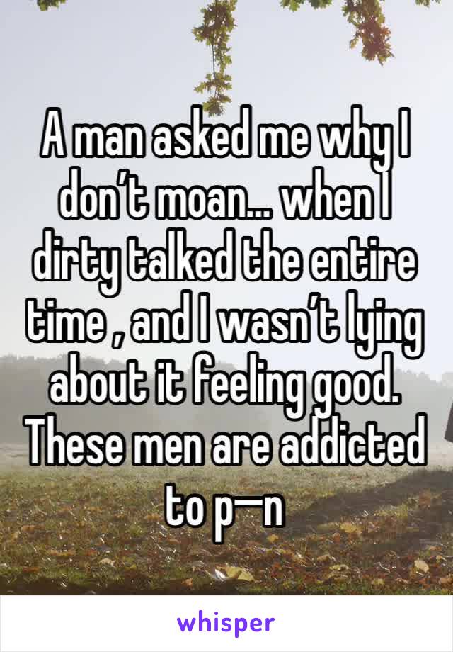 A man asked me why I don’t moan… when I dirty talked the entire time , and I wasn’t lying about it feeling good. These men are addicted to p—n