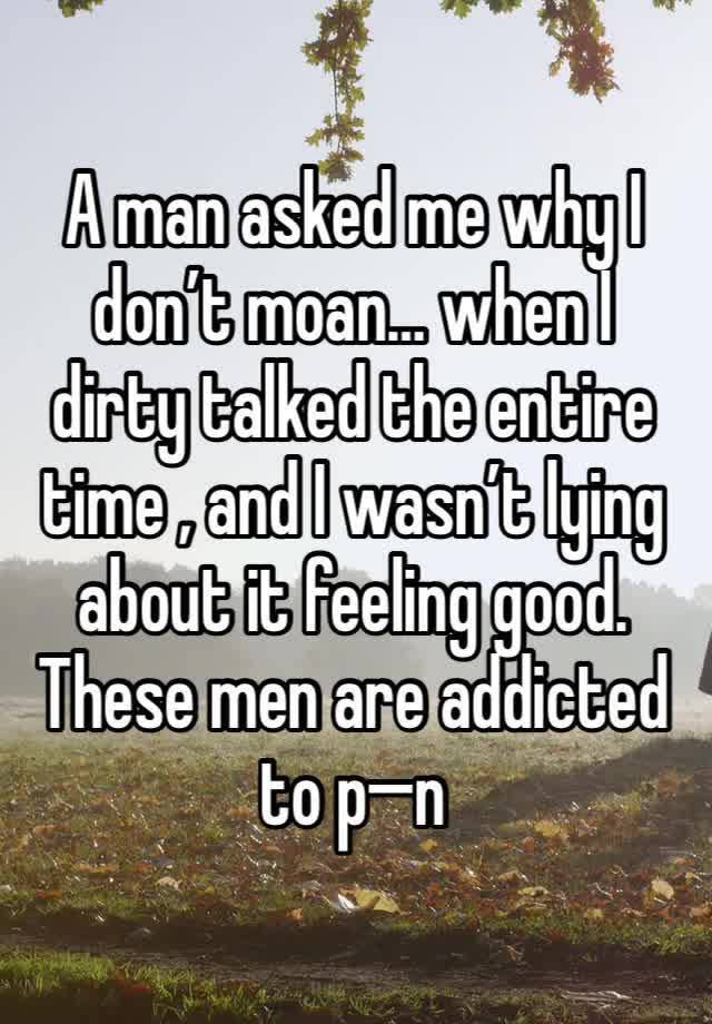 A man asked me why I don’t moan… when I dirty talked the entire time , and I wasn’t lying about it feeling good. These men are addicted to p—n