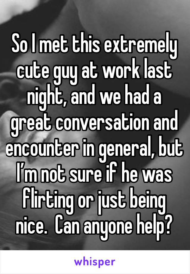 So I met this extremely cute guy at work last night, and we had a great conversation and encounter in general, but I’m not sure if he was flirting or just being nice.  Can anyone help?