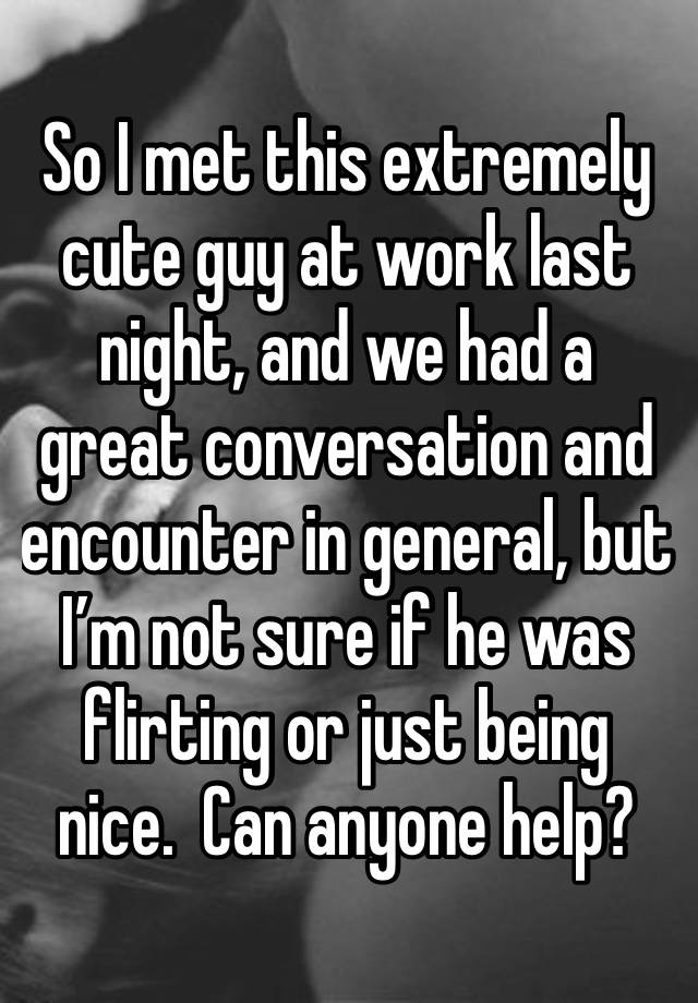 So I met this extremely cute guy at work last night, and we had a great conversation and encounter in general, but I’m not sure if he was flirting or just being nice.  Can anyone help?