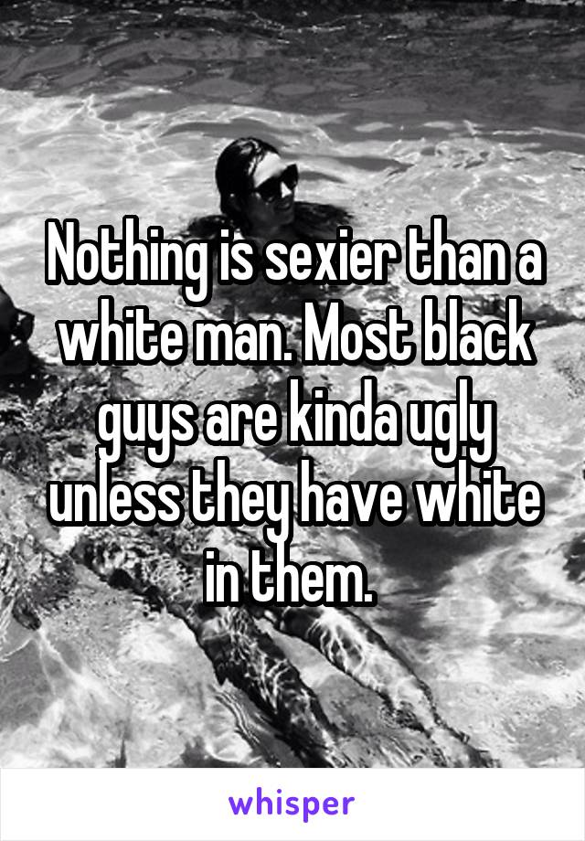 Nothing is sexier than a white man. Most black guys are kinda ugly unless they have white in them. 