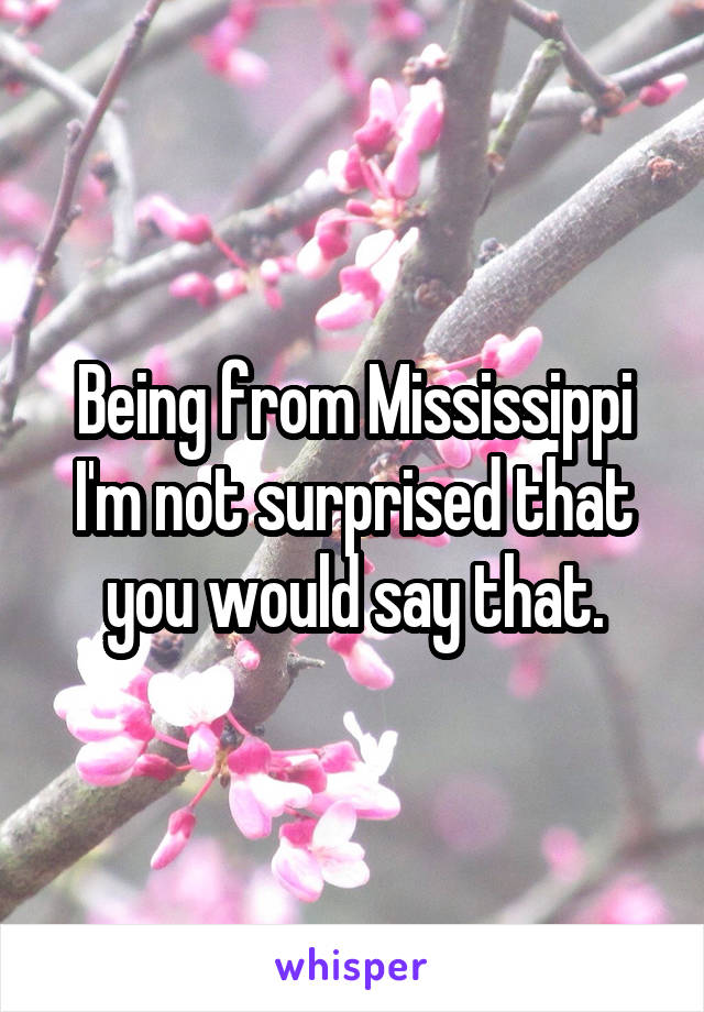 Being from Mississippi I'm not surprised that you would say that.