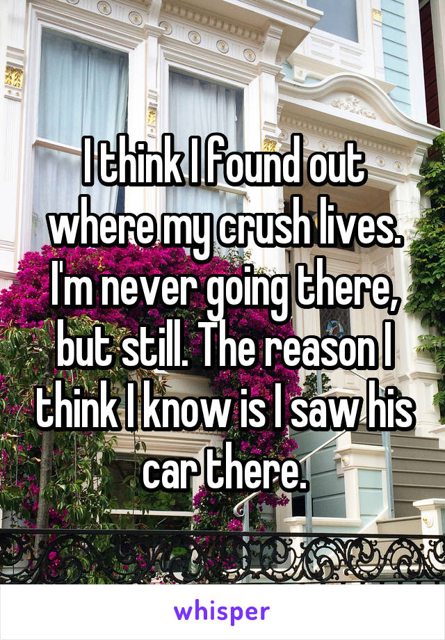 I think I found out where my crush lives. I'm never going there, but still. The reason I think I know is I saw his car there.