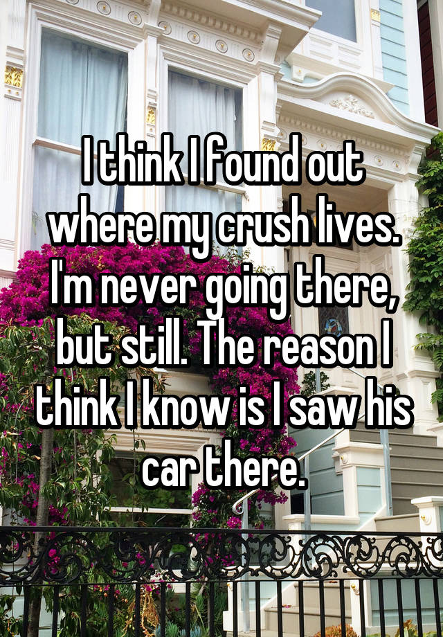 I think I found out where my crush lives. I'm never going there, but still. The reason I think I know is I saw his car there.