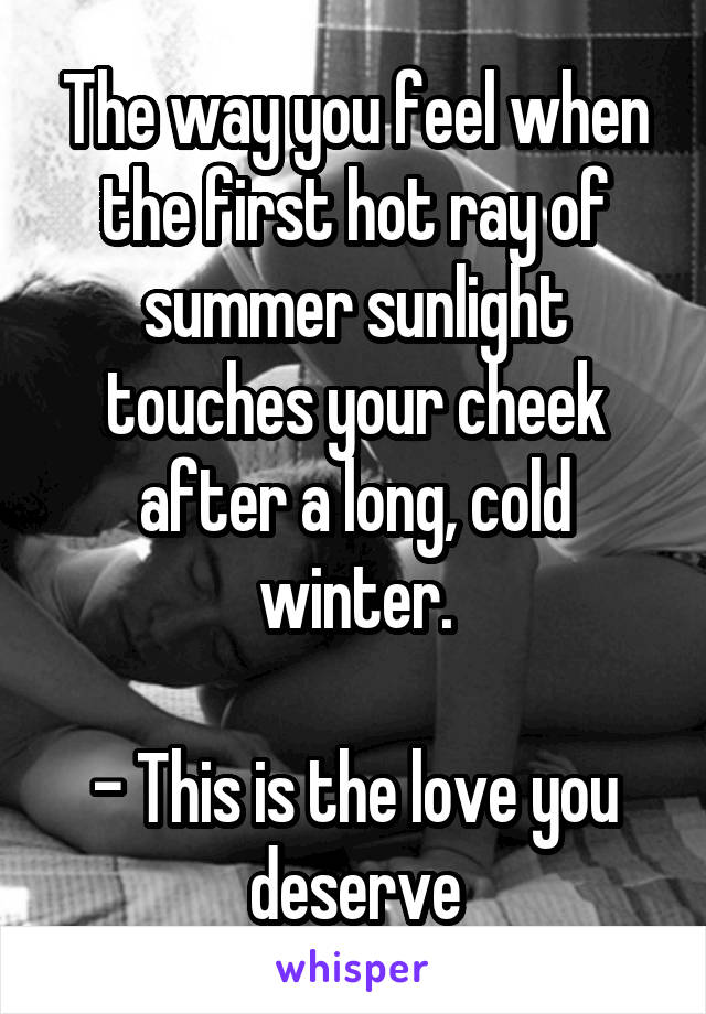 The way you feel when the first hot ray of summer sunlight touches your cheek after a long, cold winter.

- This is the love you deserve