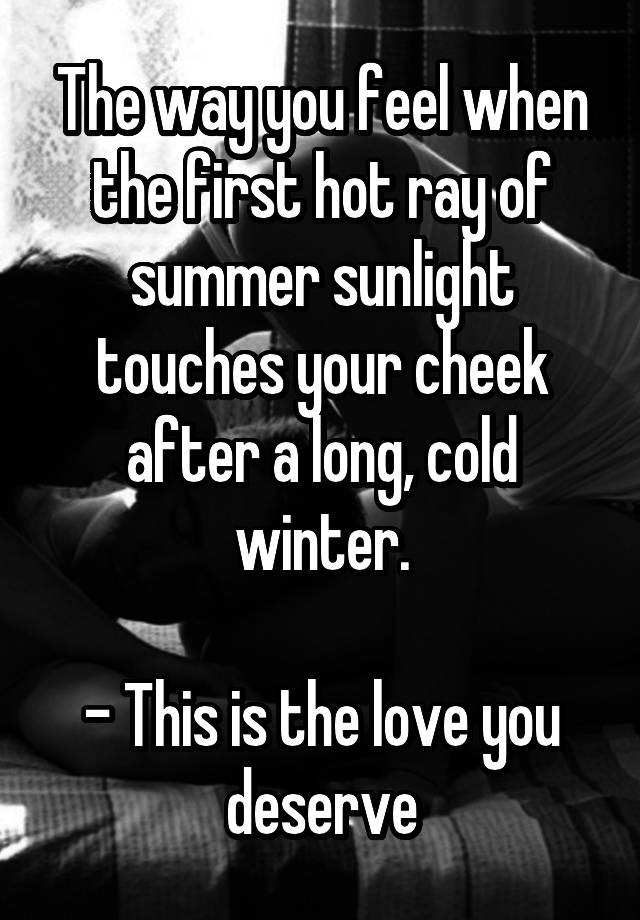 The way you feel when the first hot ray of summer sunlight touches your cheek after a long, cold winter.

- This is the love you deserve