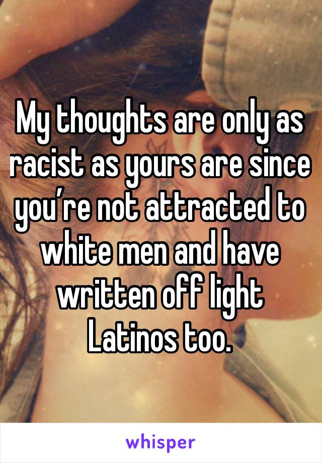 My thoughts are only as racist as yours are since you’re not attracted to white men and have written off light Latinos too. 