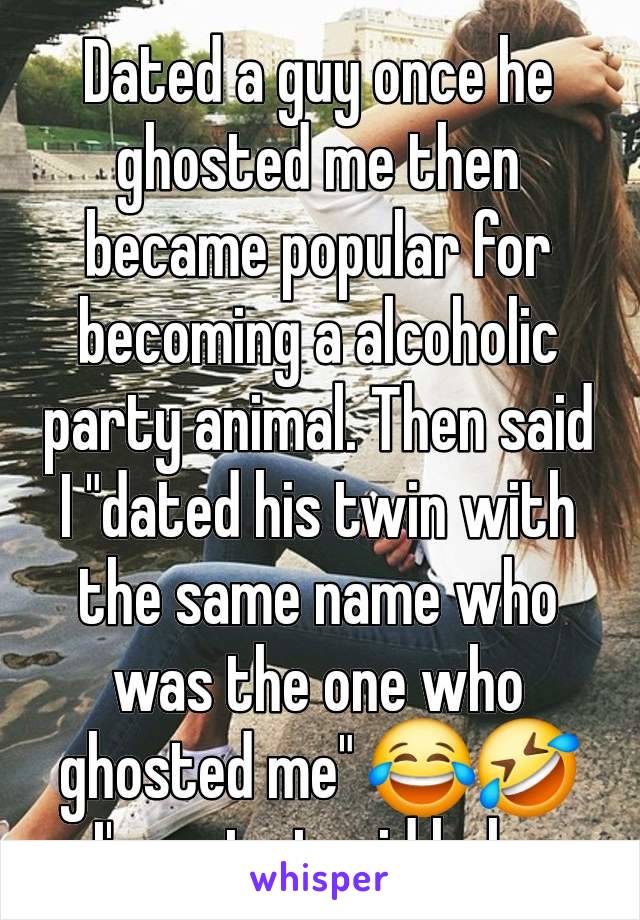 Dated a guy once he ghosted me then became popular for becoming a alcoholic party animal. Then said I "dated his twin with the same name who was the one who ghosted me" 😂🤣
I'm not stupid haha