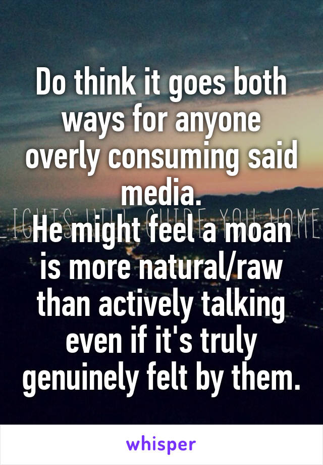 Do think it goes both ways for anyone overly consuming said media.
He might feel a moan is more natural/raw than actively talking even if it's truly genuinely felt by them.