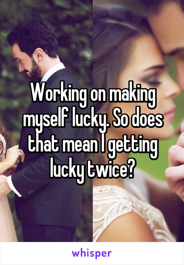 Working on making myself lucky. So does that mean I getting lucky twice?