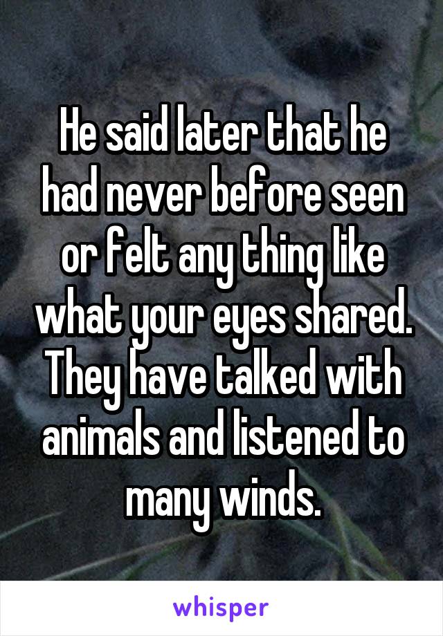 He said later that he had never before seen or felt any thing like what your eyes shared. They have talked with animals and listened to many winds.