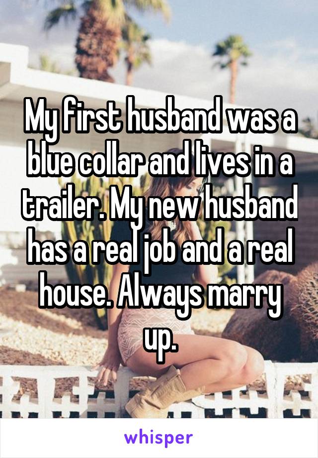 My first husband was a blue collar and lives in a trailer. My new husband has a real job and a real house. Always marry up.