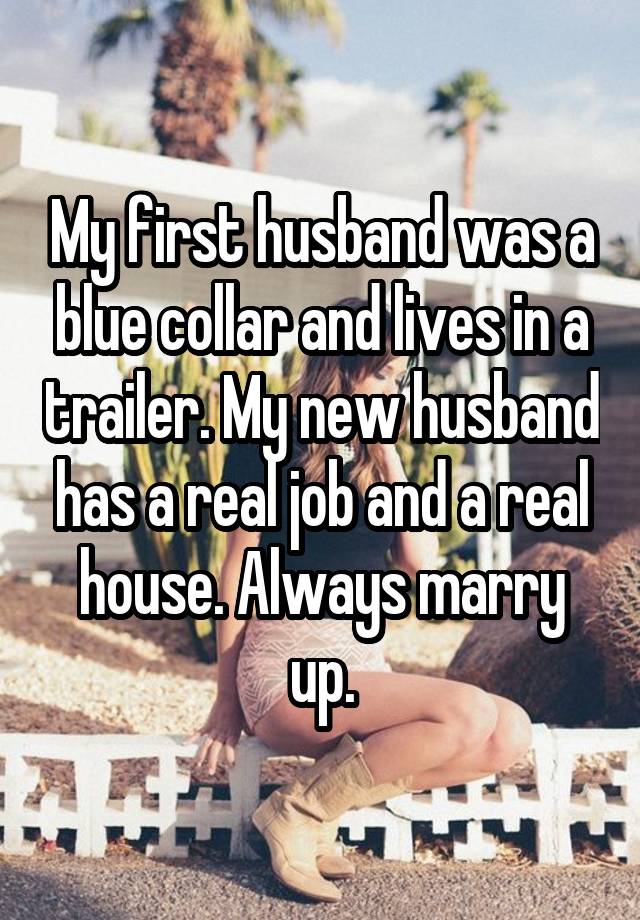 My first husband was a blue collar and lives in a trailer. My new husband has a real job and a real house. Always marry up.