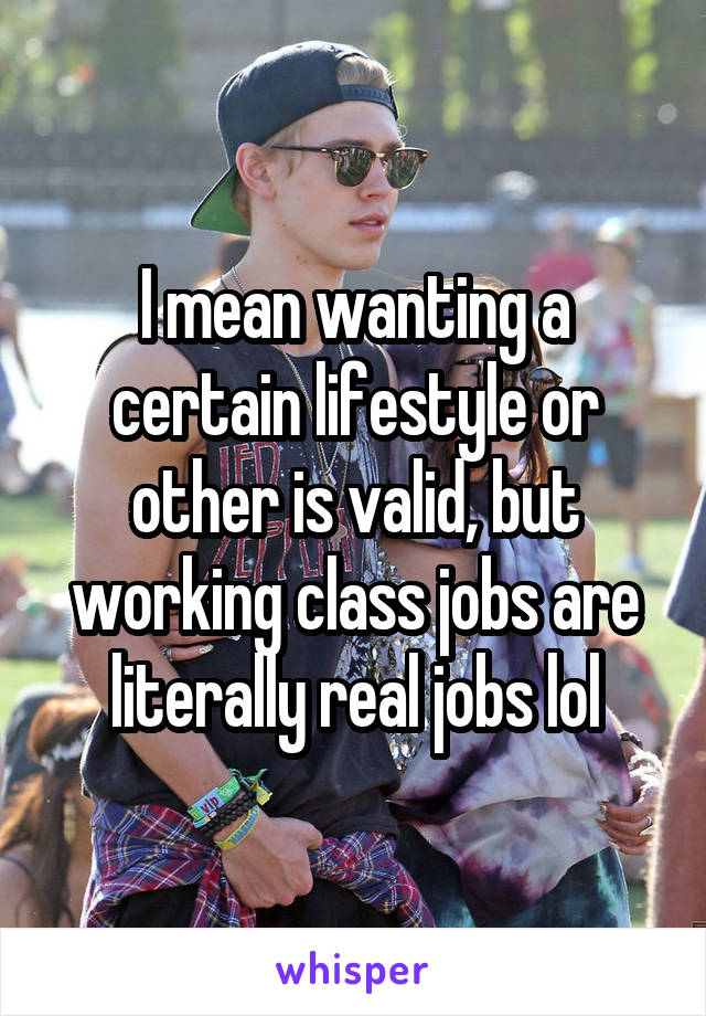 I mean wanting a certain lifestyle or other is valid, but working class jobs are literally real jobs lol