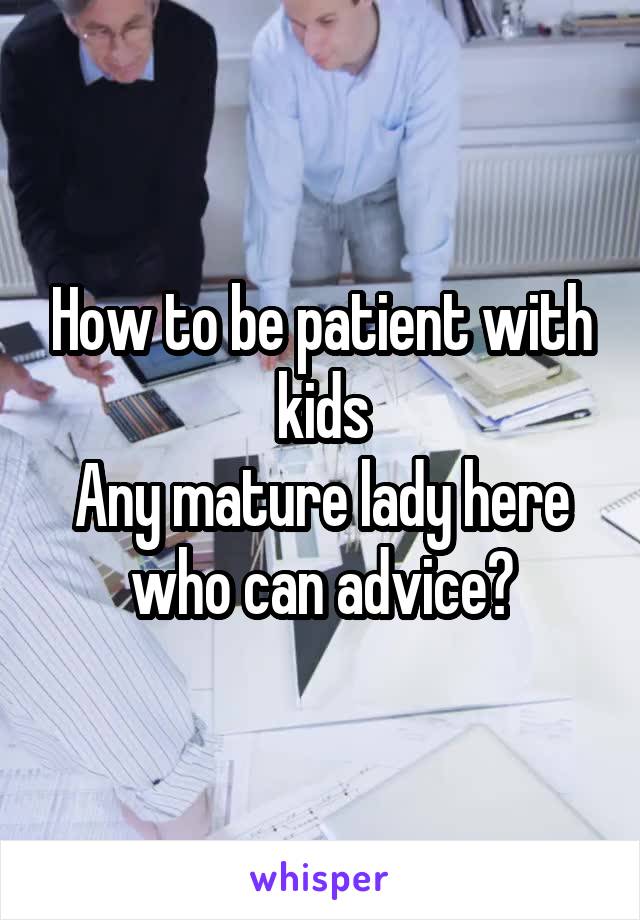 How to be patient with kids
Any mature lady here who can advice?