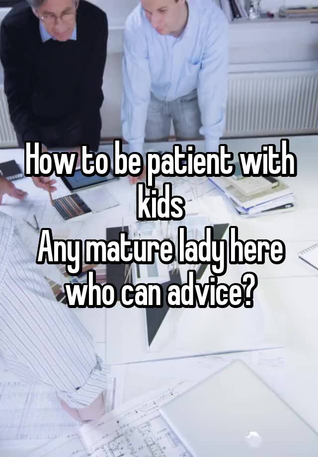 How to be patient with kids
Any mature lady here who can advice?