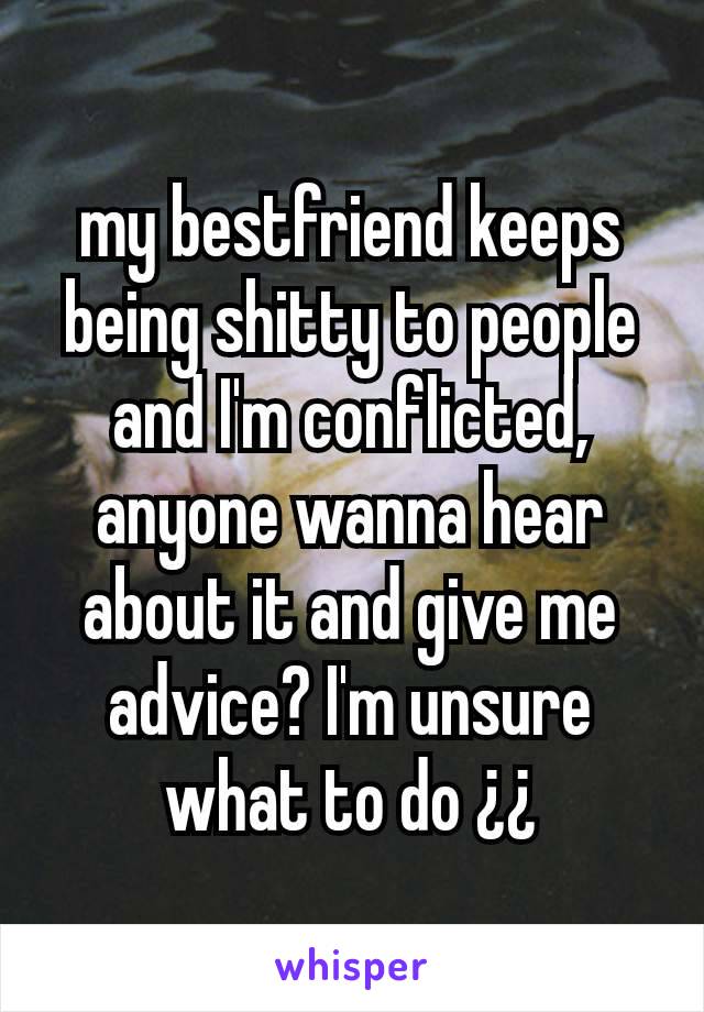 my bestfriend keeps being shitty to people and I'm conflicted, anyone wanna hear about it and give me advice? I'm unsure what to do ¿¿