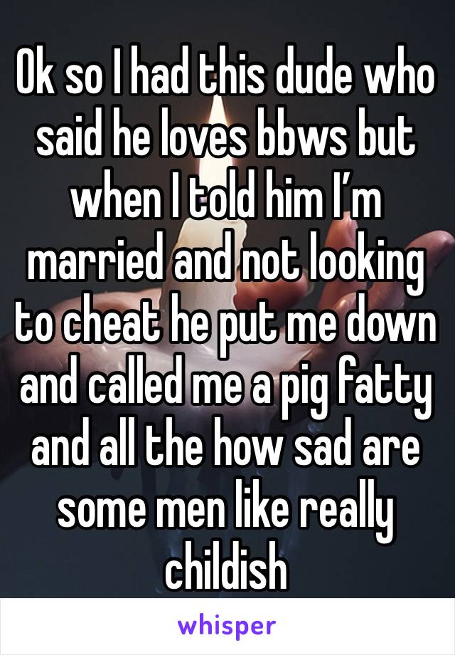 Ok so I had this dude who said he loves bbws but when I told him I’m married and not looking to cheat he put me down and called me a pig fatty and all the how sad are some men like really childish 