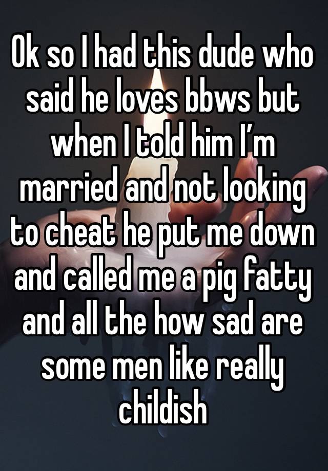 Ok so I had this dude who said he loves bbws but when I told him I’m married and not looking to cheat he put me down and called me a pig fatty and all the how sad are some men like really childish 