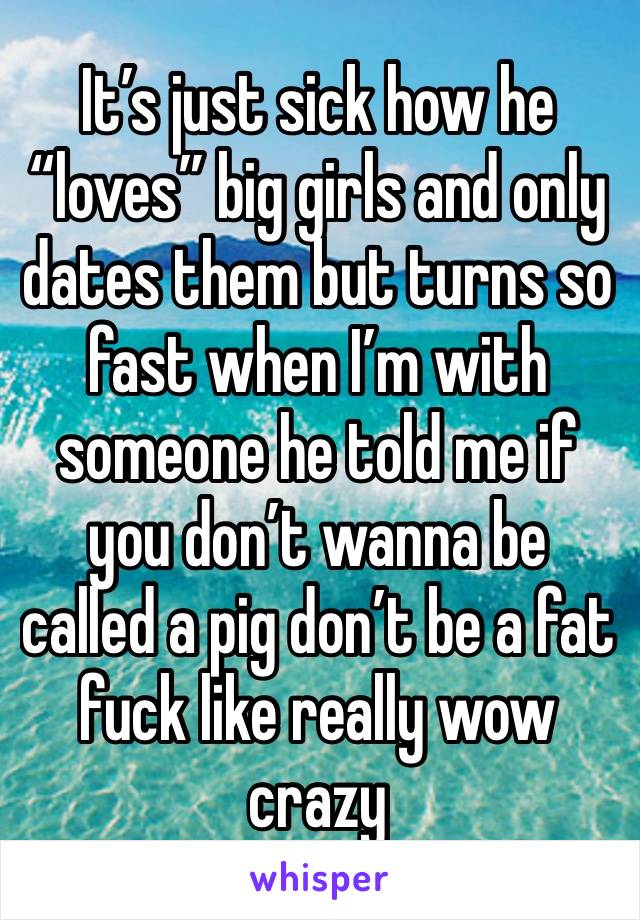 It’s just sick how he “loves” big girls and only dates them but turns so fast when I’m with someone he told me if you don’t wanna be called a pig don’t be a fat fuck like really wow crazy