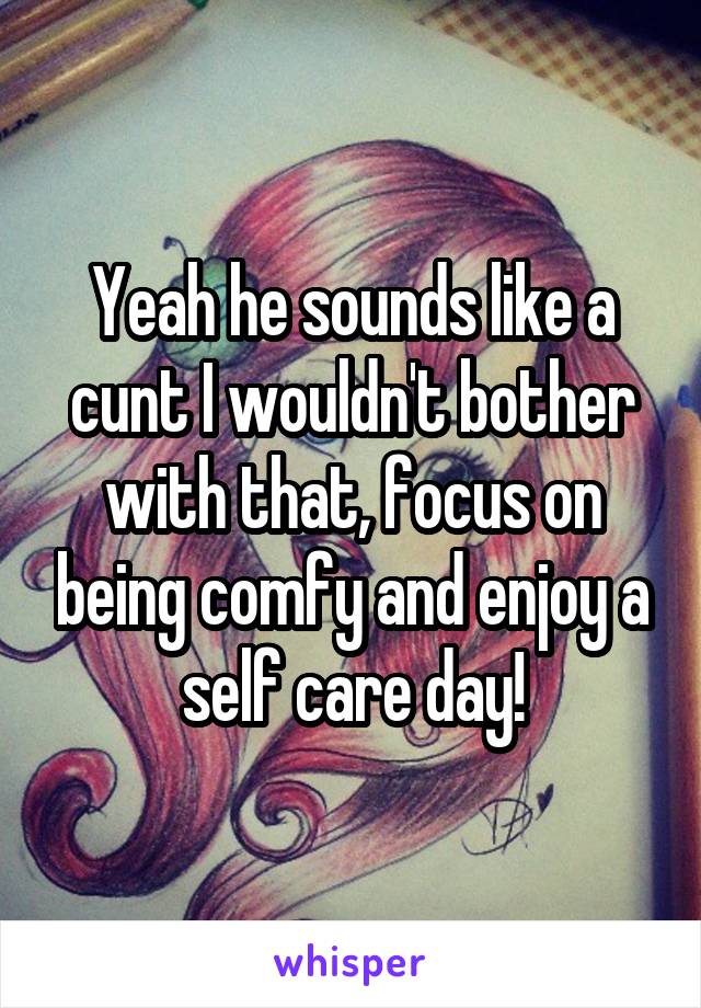 Yeah he sounds like a cunt I wouldn't bother with that, focus on being comfy and enjoy a self care day!