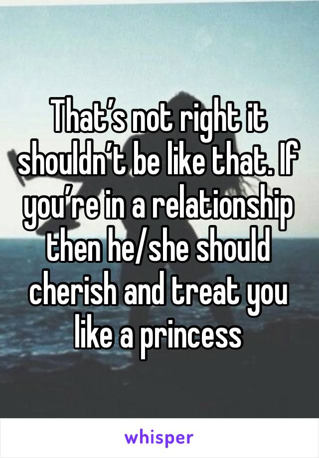 That’s not right it shouldn’t be like that. If you’re in a relationship then he/she should cherish and treat you like a princess 