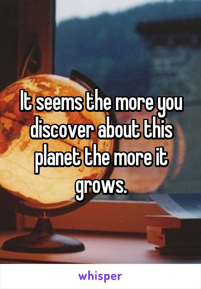 It seems the more you discover about this planet the more it grows.