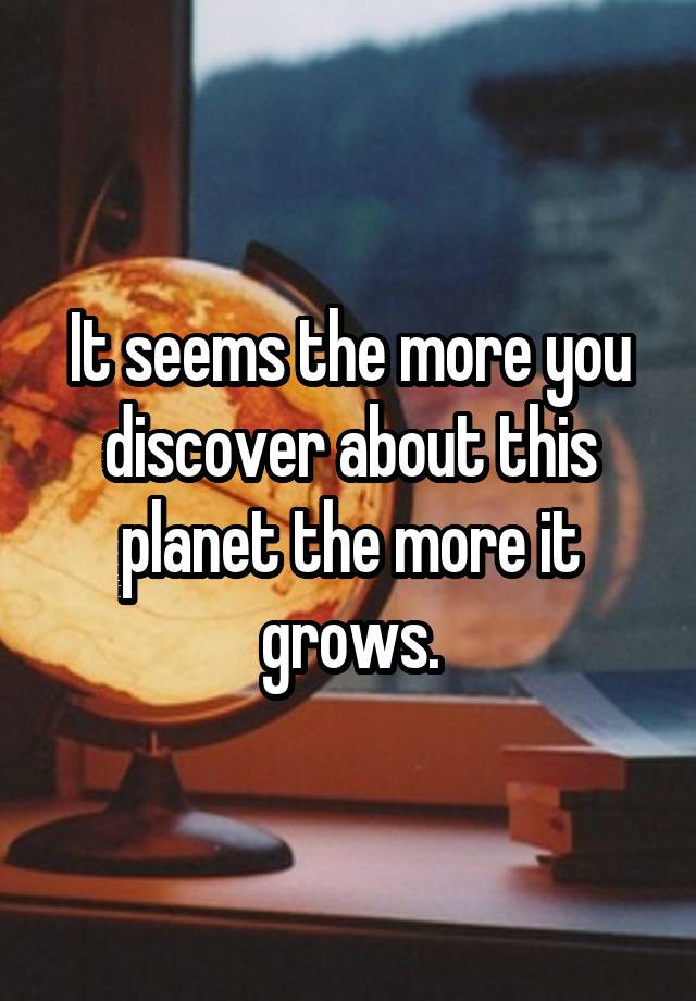 It seems the more you discover about this planet the more it grows.