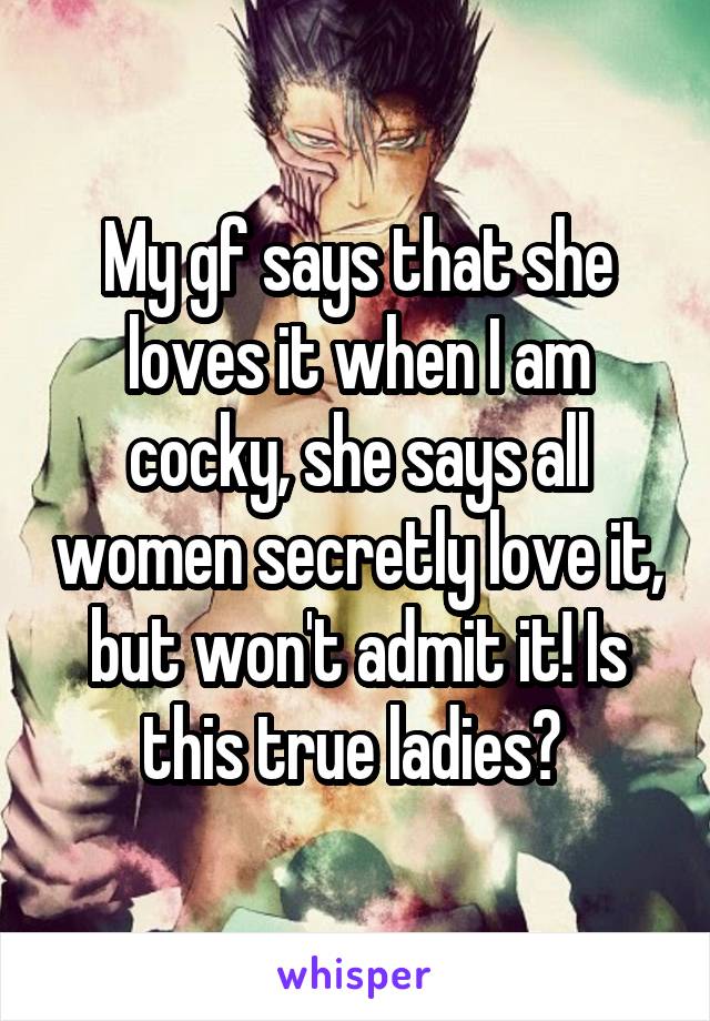 My gf says that she loves it when I am cocky, she says all women secretly love it, but won't admit it! Is this true ladies? 